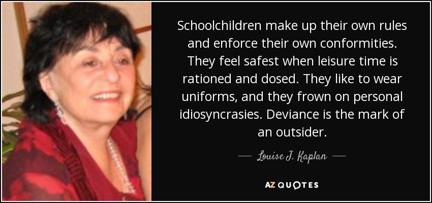Schoolchildren make up their own rules and enforce their own conformities. They feel safest when leisure time is rationed and dosed. They like to wear uniforms, and they frown on personal idiosyncrasies. Deviance is the mark of an outsider. - Louise J. Kaplan