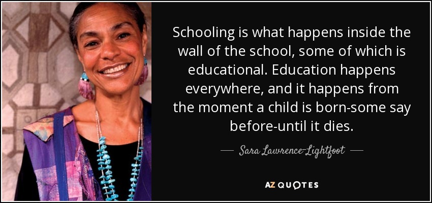 Schooling is what happens inside the wall of the school, some of which is educational. Education happens everywhere, and it happens from the moment a child is born-some say before-until it dies. - Sara Lawrence-Lightfoot