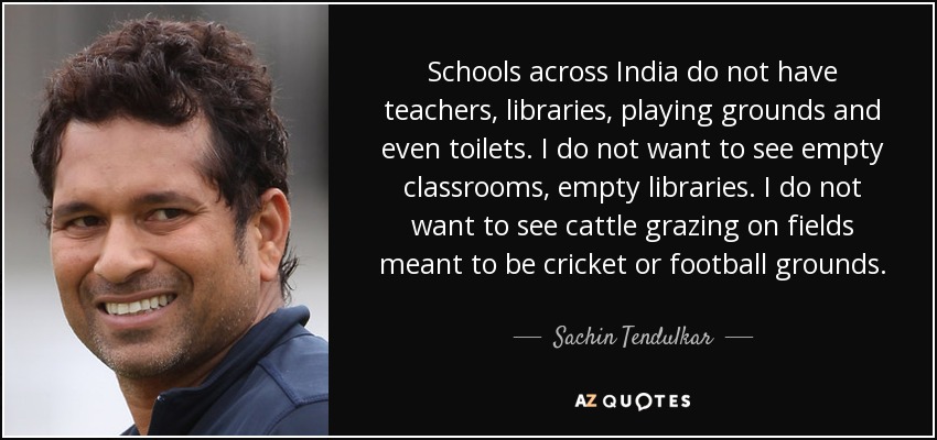 Schools across India do not have teachers, libraries, playing grounds and even toilets. I do not want to see empty classrooms, empty libraries. I do not want to see cattle grazing on fields meant to be cricket or football grounds. - Sachin Tendulkar