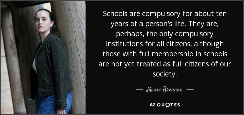 Schools are compulsory for about ten years of a person's life. They are, perhaps, the only compulsory institutions for all citizens, although those with full membership in schools are not yet treated as full citizens of our society. - Marie Brennan