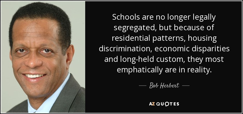 Schools are no longer legally segregated, but because of residential patterns, housing discrimination, economic disparities and long-held custom, they most emphatically are in reality. - Bob Herbert