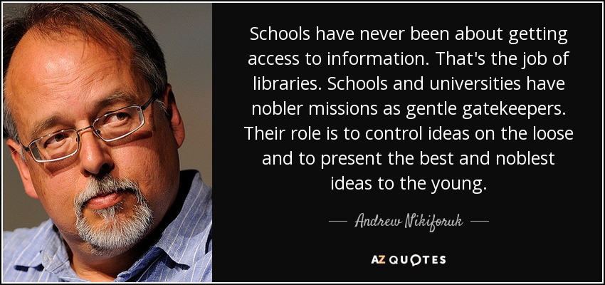 Schools have never been about getting access to information. That's the job of libraries. Schools and universities have nobler missions as gentle gatekeepers. Their role is to control ideas on the loose and to present the best and noblest ideas to the young. - Andrew Nikiforuk