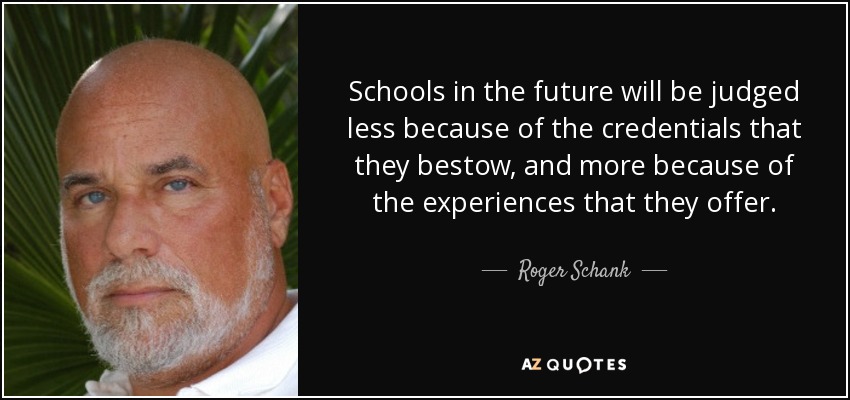 Schools in the future will be judged less because of the credentials that they bestow, and more because of the experiences that they offer. - Roger Schank