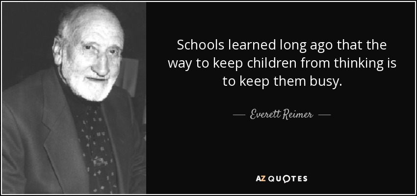 Schools learned long ago that the way to keep children from thinking is to keep them busy. - Everett Reimer