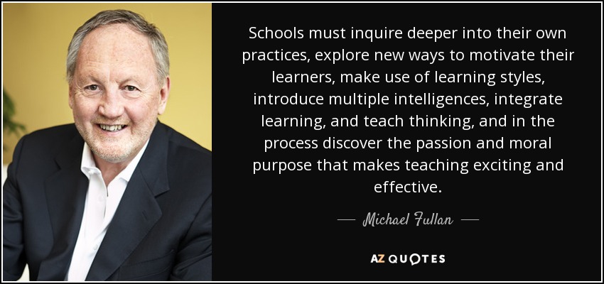 Schools must inquire deeper into their own practices, explore new ways to motivate their learners, make use of learning styles, introduce multiple intelligences, integrate learning, and teach thinking, and in the process discover the passion and moral purpose that makes teaching exciting and effective. - Michael Fullan