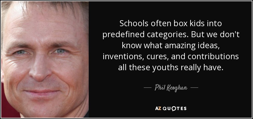Schools often box kids into predefined categories. But we don't know what amazing ideas, inventions, cures, and contributions all these youths really have. - Phil Keoghan
