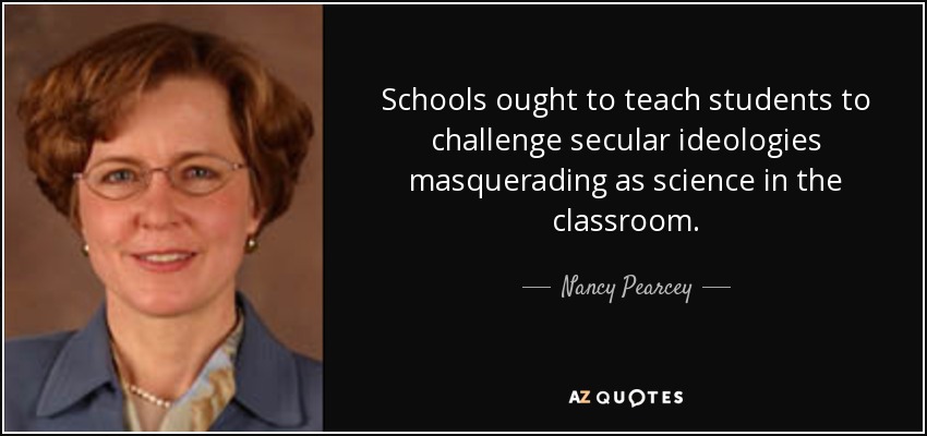 Schools ought to teach students to challenge secular ideologies masquerading as science in the classroom. - Nancy Pearcey