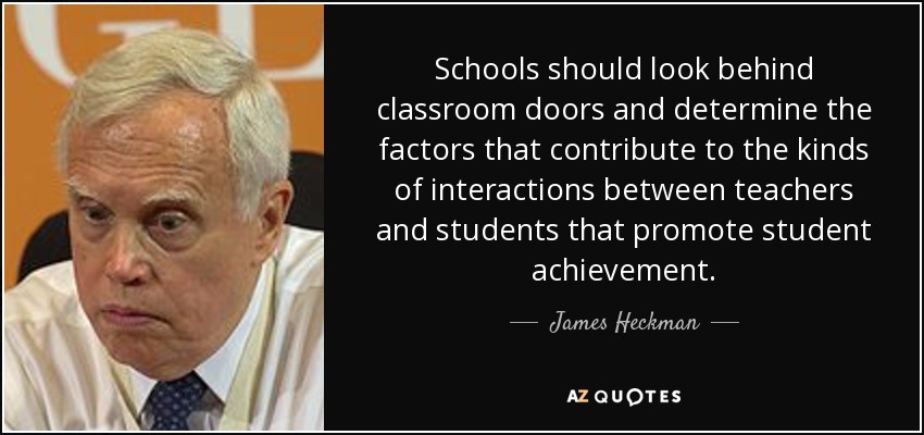 Schools should look behind classroom doors and determine the factors that contribute to the kinds of interactions between teachers and students that promote student achievement. - James Heckman