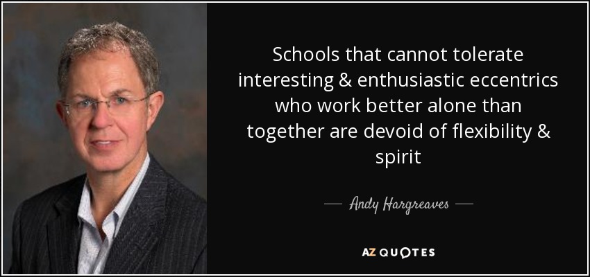 Schools that cannot tolerate interesting & enthusiastic eccentrics who work better alone than together are devoid of flexibility & spirit - Andy Hargreaves