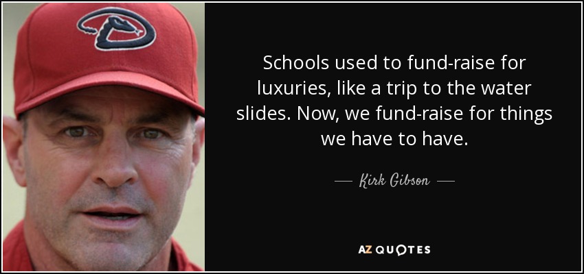 Schools used to fund-raise for luxuries, like a trip to the water slides. Now, we fund-raise for things we have to have. - Kirk Gibson