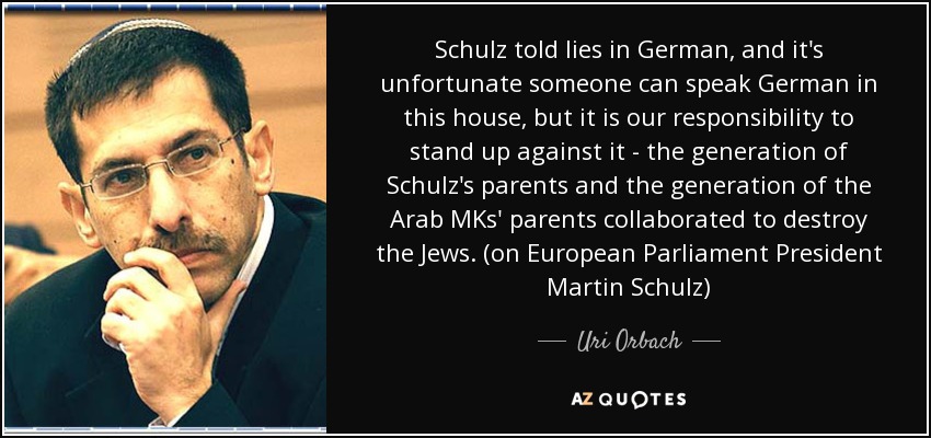 Schulz told lies in German, and it's unfortunate someone can speak German in this house, but it is our responsibility to stand up against it - the generation of Schulz's parents and the generation of the Arab MKs' parents collaborated to destroy the Jews. (on European Parliament President Martin Schulz) - Uri Orbach