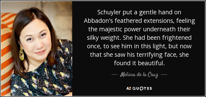 Schuyler put a gentle hand on Abbadon's feathered extensions, feeling the majestic power underneath their silky weight. She had been frightened once, to see him in this light, but now that she saw his terrifying face, she found it beautiful. - Melissa de la Cruz