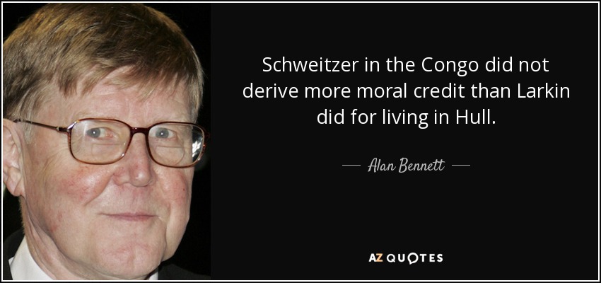Schweitzer in the Congo did not derive more moral credit than Larkin did for living in Hull. - Alan Bennett
