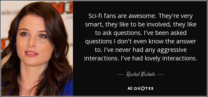 Sci-fi fans are awesome. They're very smart, they like to be involved, they like to ask questions. I've been asked questions I don't even know the answer to. I've never had any aggressive interactions. I've had lovely interactions. - Rachel Nichols