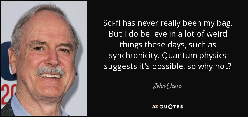 Sci-fi has never really been my bag. But I do believe in a lot of weird things these days, such as synchronicity. Quantum physics suggests it's possible, so why not? - John Cleese