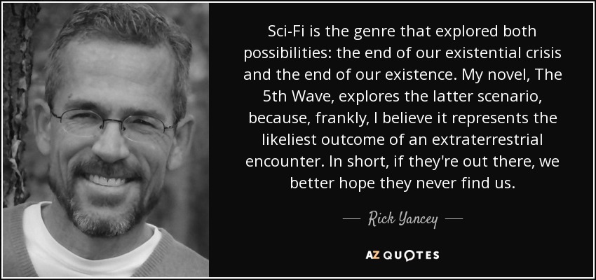 Sci-Fi is the genre that explored both possibilities: the end of our existential crisis and the end of our existence. My novel, The 5th Wave, explores the latter scenario, because, frankly, I believe it represents the likeliest outcome of an extraterrestrial encounter. In short, if they're out there, we better hope they never find us. - Rick Yancey