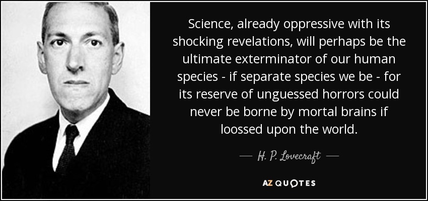 Science, already oppressive with its shocking revelations, will perhaps be the ultimate exterminator of our human species - if separate species we be - for its reserve of unguessed horrors could never be borne by mortal brains if loossed upon the world. - H. P. Lovecraft