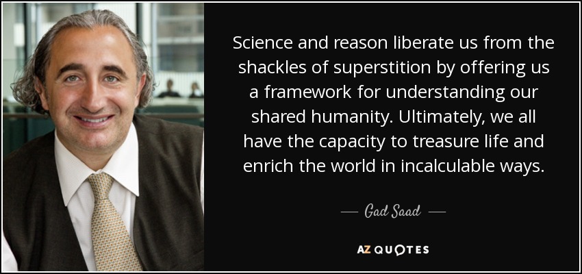 Science and reason liberate us from the shackles of superstition by offering us a framework for understanding our shared humanity. Ultimately, we all have the capacity to treasure life and enrich the world in incalculable ways. - Gad Saad