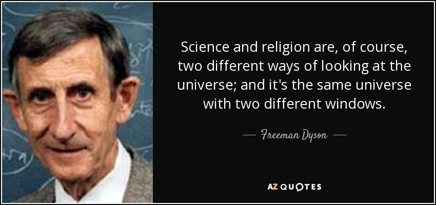 Science and religion are, of course, two different ways of looking at the universe; and it's the same universe with two different windows. - Freeman Dyson