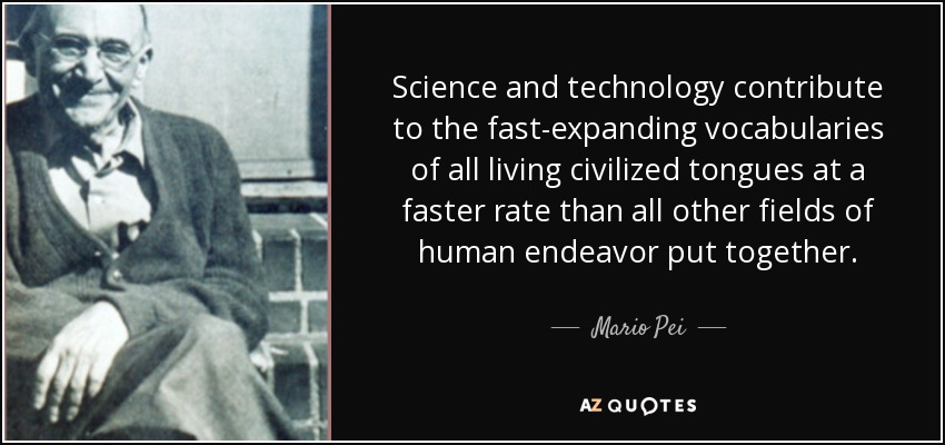 Science and technology contribute to the fast-expanding vocabularies of all living civilized tongues at a faster rate than all other fields of human endeavor put together. - Mario Pei