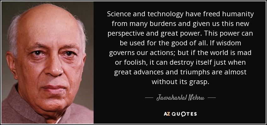 Science and technology have freed humanity from many burdens and given us this new perspective and great power. This power can be used for the good of all. If wisdom governs our actions; but if the world is mad or foolish, it can destroy itself just when great advances and triumphs are almost without its grasp. - Jawaharlal Nehru