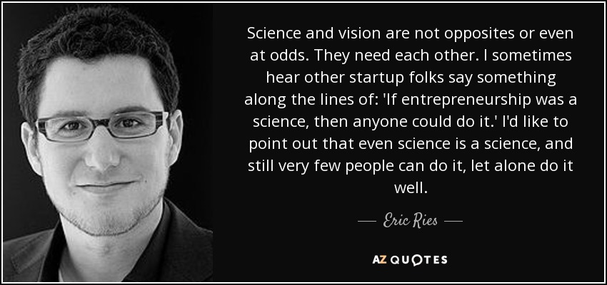 Science and vision are not opposites or even at odds. They need each other. I sometimes hear other startup folks say something along the lines of: 'If entrepreneurship was a science, then anyone could do it.' I'd like to point out that even science is a science, and still very few people can do it, let alone do it well. - Eric Ries