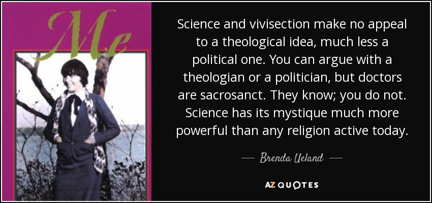 Science and vivisection make no appeal to a theological idea, much less a political one. You can argue with a theologian or a politician, but doctors are sacrosanct. They know; you do not. Science has its mystique much more powerful than any religion active today. - Brenda Ueland
