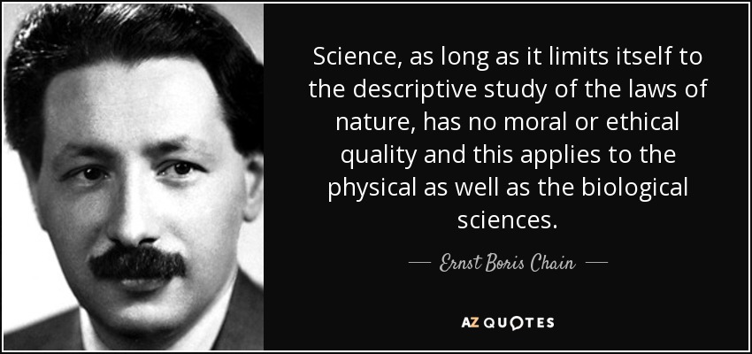 Science, as long as it limits itself to the descriptive study of the laws of nature, has no moral or ethical quality and this applies to the physical as well as the biological sciences. - Ernst Boris Chain