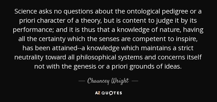 Science asks no questions about the ontological pedigree or a priori character of a theory, but is content to judge it by its performance; and it is thus that a knowledge of nature, having all the certainty which the senses are competent to inspire, has been attained--a knowledge which maintains a strict neutrality toward all philosophical systems and concerns itself not with the genesis or a priori grounds of ideas. - Chauncey Wright