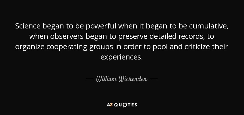 Science began to be powerful when it began to be cumulative, when observers began to preserve detailed records, to organize cooperating groups in order to pool and criticize their experiences. - William Wickenden