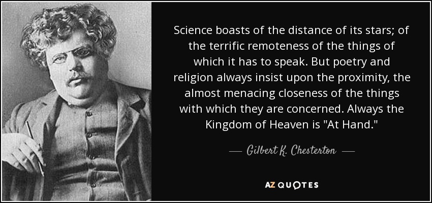Science boasts of the distance of its stars; of the terrific remoteness of the things of which it has to speak. But poetry and religion always insist upon the proximity, the almost menacing closeness of the things with which they are concerned. Always the Kingdom of Heaven is 