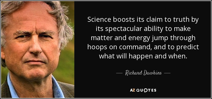 Science boosts its claim to truth by its spectacular ability to make matter and energy jump through hoops on command, and to predict what will happen and when. - Richard Dawkins