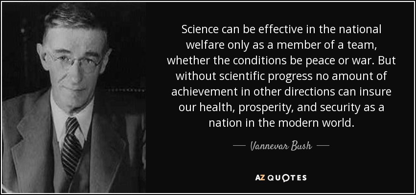 Science can be effective in the national welfare only as a member of a team, whether the conditions be peace or war. But without scientific progress no amount of achievement in other directions can insure our health, prosperity, and security as a nation in the modern world. - Vannevar Bush