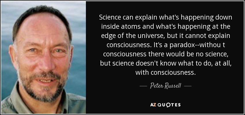Science can explain what's happening down inside atoms and what's happening at the edge of the universe, but it cannot explain consciousness. It's a paradox--withou t consciousness there would be no science, but science doesn't know what to do, at all, with consciousness. - Peter Russell