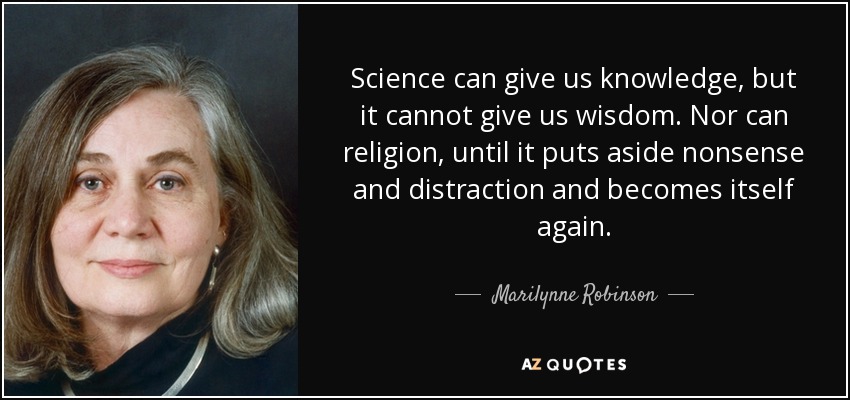 Science can give us knowledge, but it cannot give us wisdom. Nor can religion, until it puts aside nonsense and distraction and becomes itself again. - Marilynne Robinson
