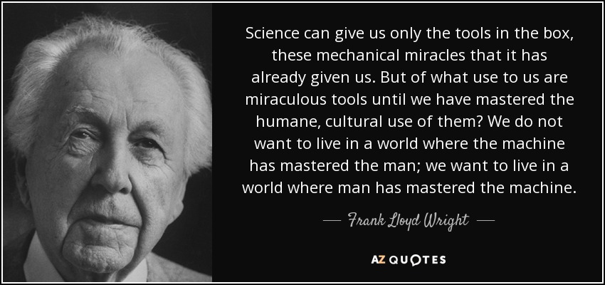 Science can give us only the tools in the box, these mechanical miracles that it has already given us. But of what use to us are miraculous tools until we have mastered the humane, cultural use of them? We do not want to live in a world where the machine has mastered the man; we want to live in a world where man has mastered the machine. - Frank Lloyd Wright