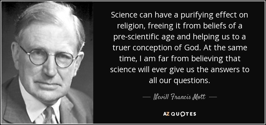Science can have a purifying effect on religion, freeing it from beliefs of a pre-scientific age and helping us to a truer conception of God. At the same time, I am far from believing that science will ever give us the answers to all our questions. - Nevill Francis Mott