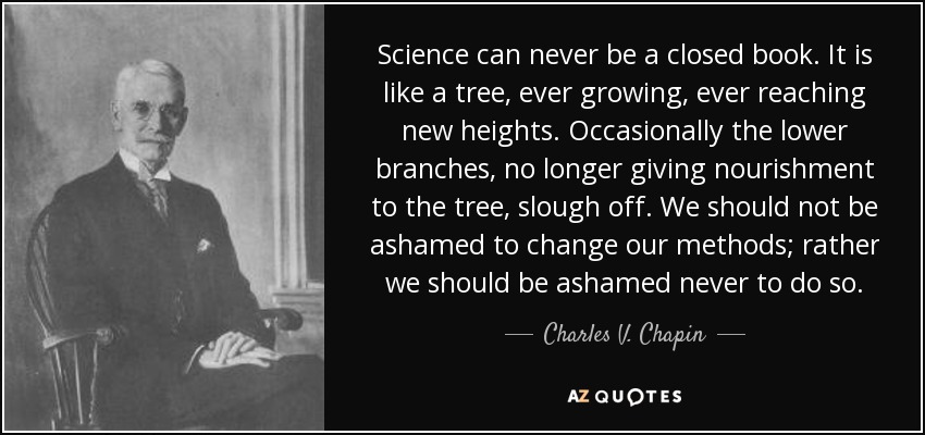 Science can never be a closed book. It is like a tree, ever growing, ever reaching new heights. Occasionally the lower branches, no longer giving nourishment to the tree, slough off. We should not be ashamed to change our methods; rather we should be ashamed never to do so. - Charles V. Chapin