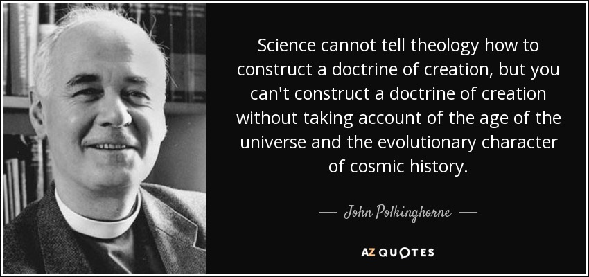 Science cannot tell theology how to construct a doctrine of creation, but you can't construct a doctrine of creation without taking account of the age of the universe and the evolutionary character of cosmic history. - John Polkinghorne