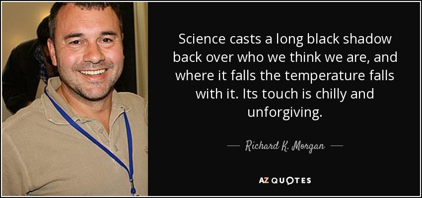 Science casts a long black shadow back over who we think we are, and where it falls the temperature falls with it. Its touch is chilly and unforgiving. - Richard K. Morgan