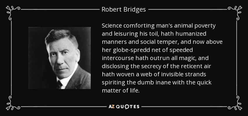 Science comforting man's animal poverty and leisuring his toil, hath humanized manners and social temper, and now above her globe-spredd net of speeded intercourse hath outrun all magic, and disclosing the secrecy of the reticent air hath woven a web of invisible strands spiriting the dumb inane with the quick matter of life. - Robert Bridges