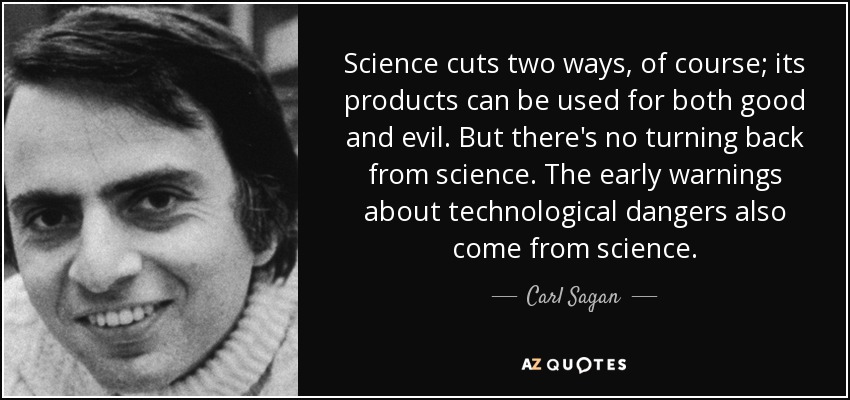 Science cuts two ways, of course; its products can be used for both good and evil. But there's no turning back from science. The early warnings about technological dangers also come from science. - Carl Sagan