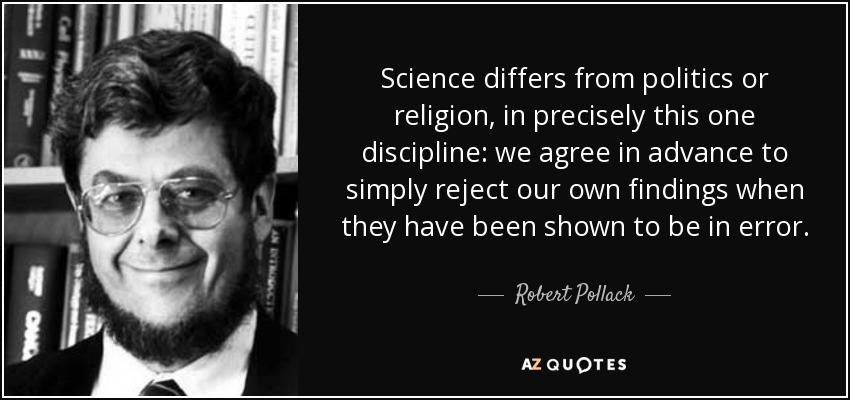 Science differs from politics or religion, in precisely this one discipline: we agree in advance to simply reject our own findings when they have been shown to be in error. - Robert Pollack