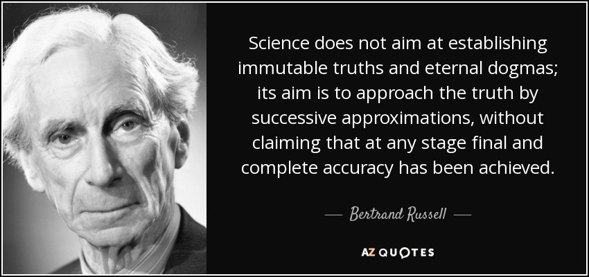 Science does not aim at establishing immutable truths and eternal dogmas; its aim is to approach the truth by successive approximations, without claiming that at any stage final and complete accuracy has been achieved. - Bertrand Russell