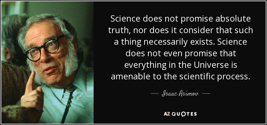 Science does not promise absolute truth, nor does it consider that such a thing necessarily exists. Science does not even promise that everything in the Universe is amenable to the scientific process. - Isaac Asimov
