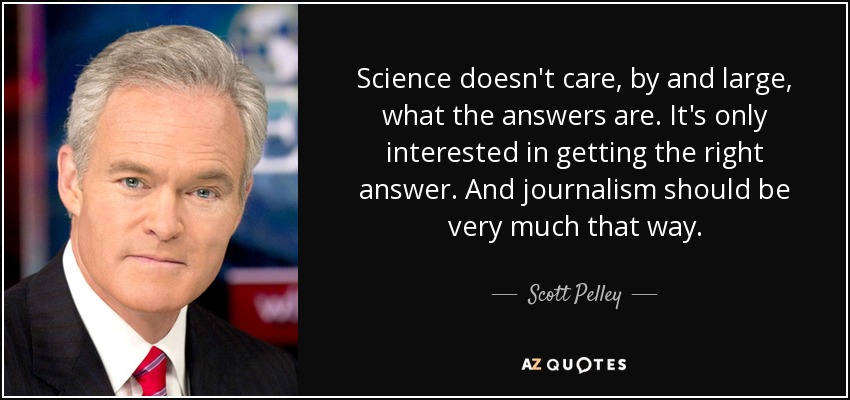 Science doesn't care, by and large, what the answers are. It's only interested in getting the right answer. And journalism should be very much that way. - Scott Pelley