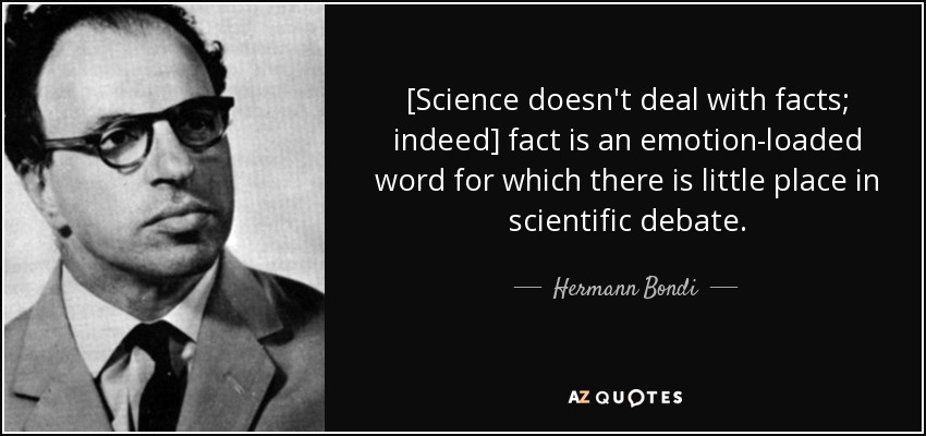 [Science doesn't deal with facts; indeed] fact is an emotion-loaded word for which there is little place in scientific debate. - Hermann Bondi