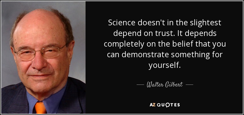 Science doesn't in the slightest depend on trust. It depends completely on the belief that you can demonstrate something for yourself. - Walter Gilbert