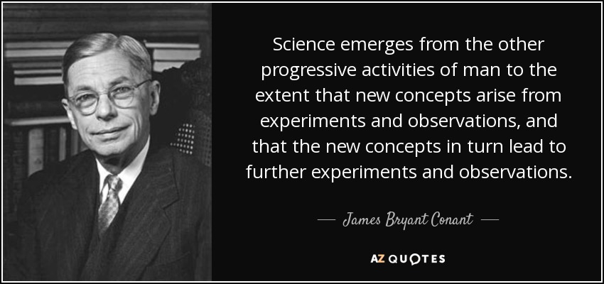 Science emerges from the other progressive activities of man to the extent that new concepts arise from experiments and observations, and that the new concepts in turn lead to further experiments and observations. - James Bryant Conant
