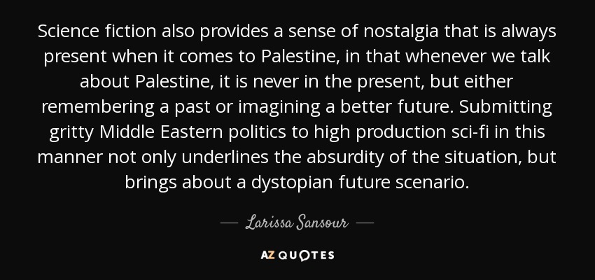 Science fiction also provides a sense of nostalgia that is always present when it comes to Palestine, in that whenever we talk about Palestine, it is never in the present, but either remembering a past or imagining a better future. Submitting gritty Middle Eastern politics to high production sci-fi in this manner not only underlines the absurdity of the situation, but brings about a dystopian future scenario. - Larissa Sansour